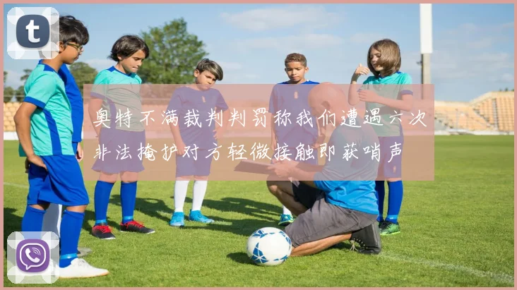 奥特不满裁判判罚称我们遭遇六次非法掩护对方轻微接触即获哨声