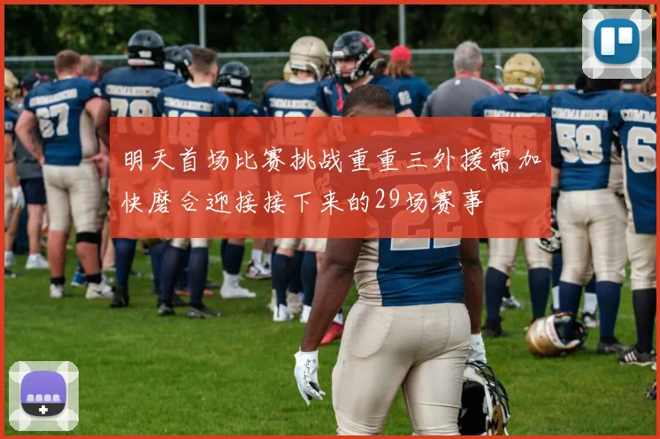 明天首场比赛挑战重重三外援需加快磨合迎接接下来的29场赛事