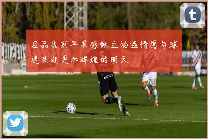 吕品告别平果感慨主场温情愿与球迷共赴更加辉煌的明天
