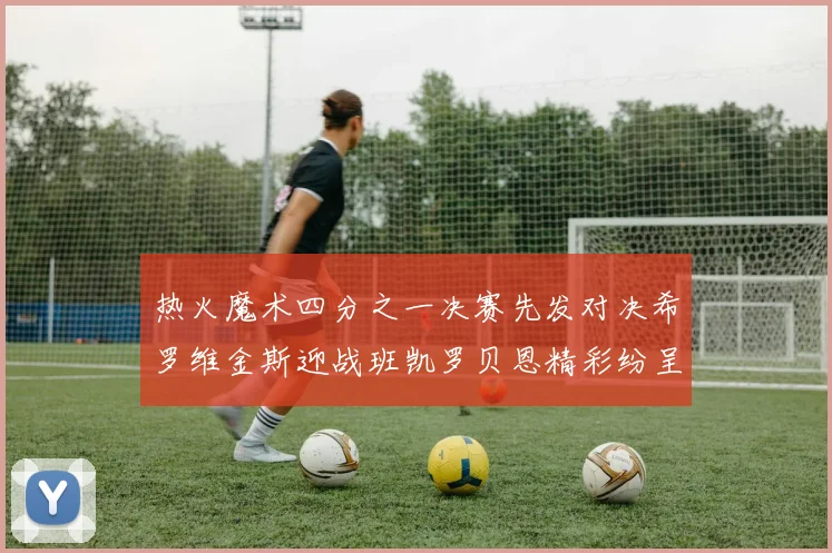 热火魔术四分之一决赛先发对决希罗维金斯迎战班凯罗贝恩精彩纷呈