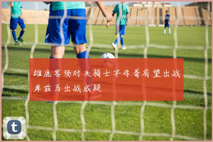 雄鹿客场对决骑士字母哥有望出战库兹马出战成疑