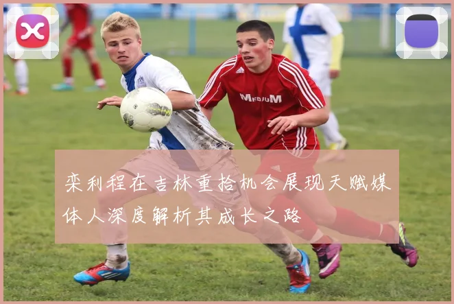 栾利程在吉林重拾机会展现天赋媒体人深度解析其成长之路