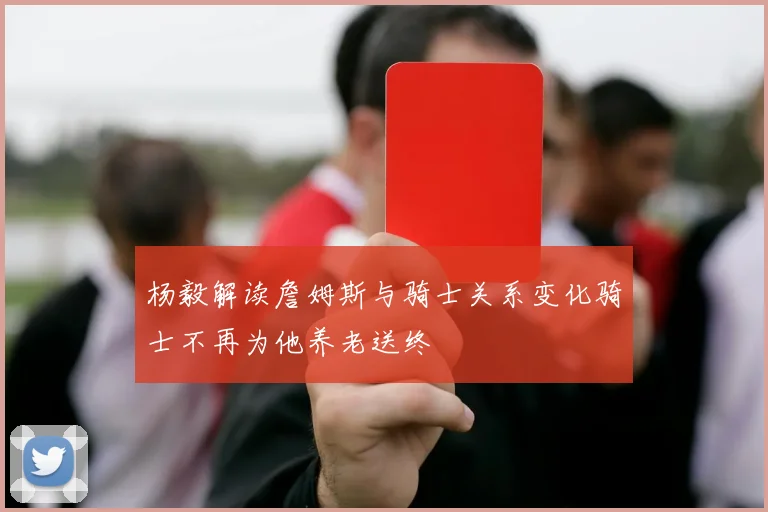 杨毅解读詹姆斯与骑士关系变化骑士不再为他养老送终