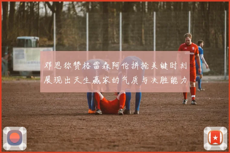 邓恩称赞格雷森阿伦拼抢关键时刻展现出天生赢家的气质与决胜能力