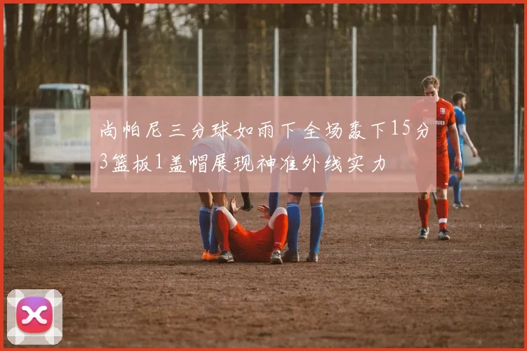 尚帕尼三分球如雨下全场轰下15分3篮板1盖帽展现神准外线实力