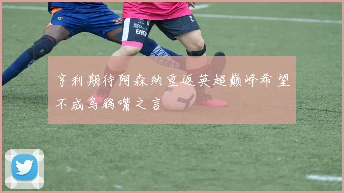 亨利期待阿森纳重返英超巅峰希望不成乌鸦嘴之言