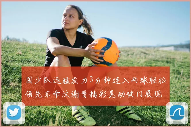 国少队迅猛发力3分钟连入两球轻松领先东帝汶谢晋精彩晃动破门展现实力