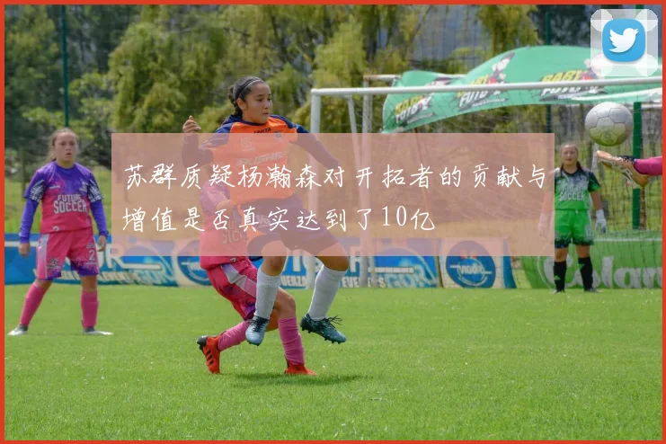 苏群质疑杨瀚森对开拓者的贡献与增值是否真实达到了10亿