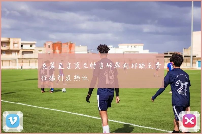 克莱直言莫兰特言辞犀利却缺乏责任感引发热议