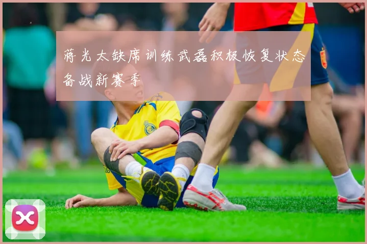 蒋光太缺席训练武磊积极恢复状态备战新赛季