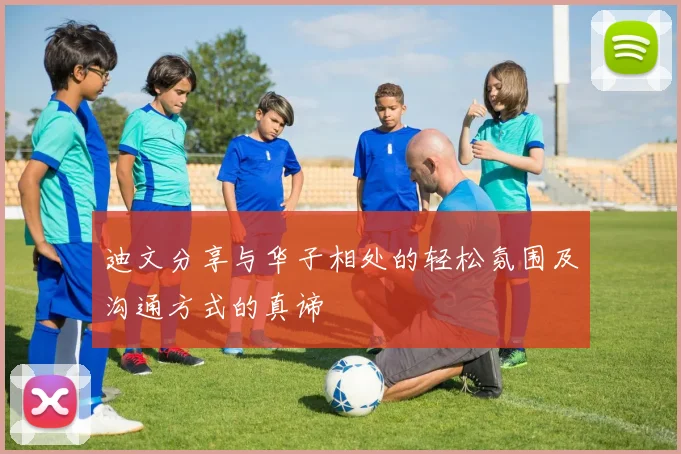 迪文分享与华子相处的轻松氛围及沟通方式的真谛