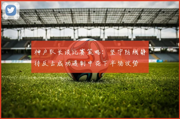 神户队长谈比赛策略：坚守防线静待反击成功遏制申花下半场攻势