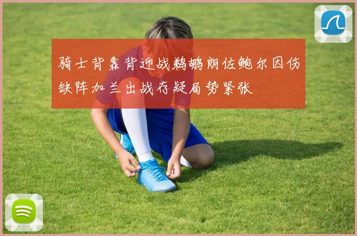 骑士背靠背迎战鹈鹕朗佐鲍尔因伤缺阵加兰出战存疑局势紧张