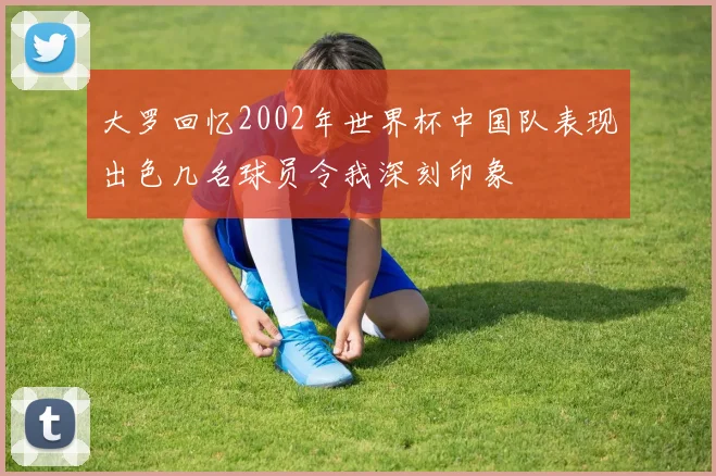 大罗回忆2002年世界杯中国队表现出色几名球员令我深刻印象
