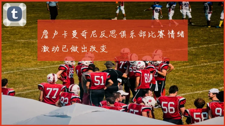 詹卢卡曼奇尼反思俱乐部比赛情绪激动已做出改变