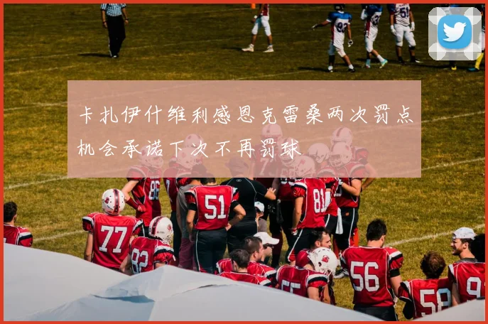 卡扎伊什维利感恩克雷桑两次罚点机会承诺下次不再罚球