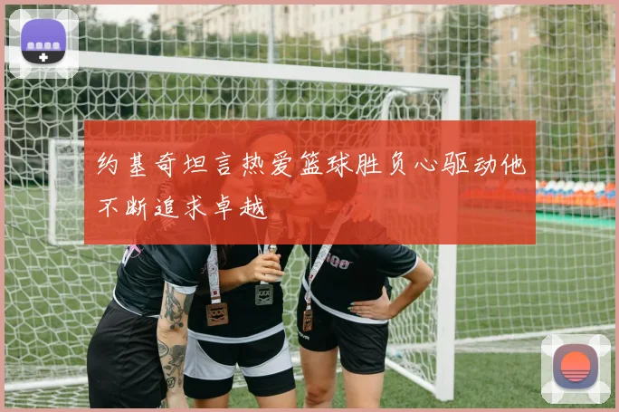 约基奇坦言热爱篮球胜负心驱动他不断追求卓越