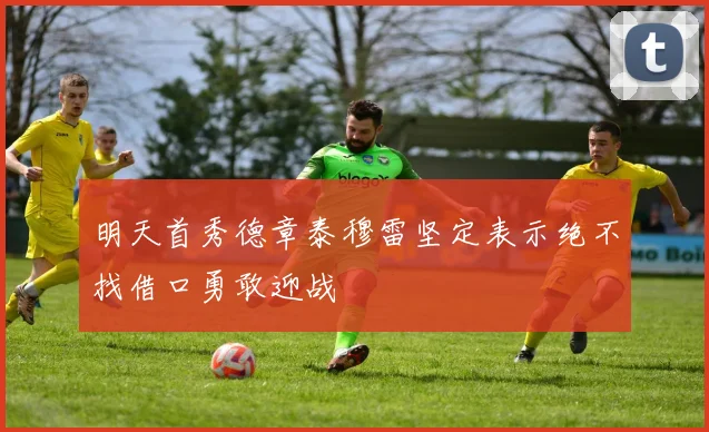 明天首秀德章泰穆雷坚定表示绝不找借口勇敢迎战