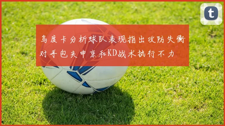 乌度卡分析球队表现指出攻防失衡对手包夹申京和KD战术执行不力