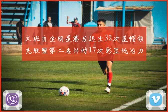 文班自全明星赛后送出32次盖帽领先联盟第二名怀特17次彰显统治力