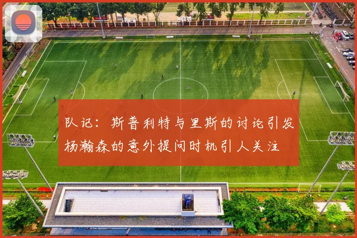 队记：斯普利特与里斯的讨论引发杨瀚森的意外提问时机引人关注