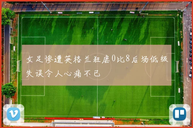 女足惨遭英格兰狂虐0比8后场低级失误令人心痛不已