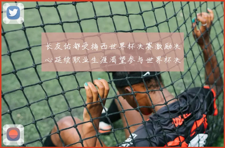 长友佑都受梅西世界杯决赛激励决心延续职业生涯渴望参与世界杯决赛