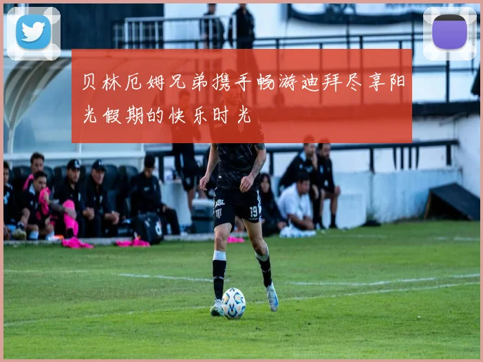 贝林厄姆兄弟携手畅游迪拜尽享阳光假期的快乐时光