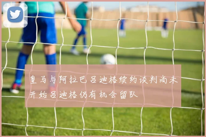 皇马与阿拉巴吕迪格续约谈判尚未开始吕迪格仍有机会留队