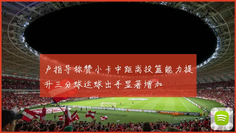 卢指导称赞小卡中距离投篮能力提升三分球运球出手显著增加