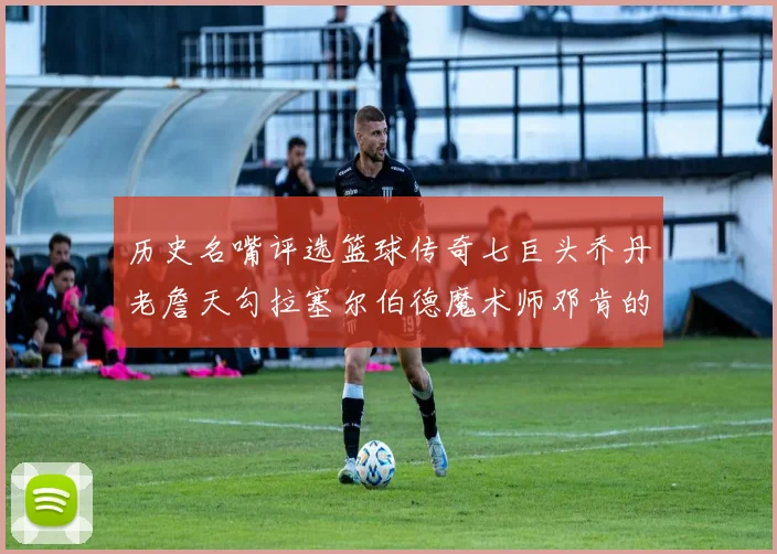 历史名嘴评选篮球传奇七巨头乔丹老詹天勾拉塞尔伯德魔术师邓肯的巅峰之路