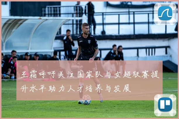 王霜呼吁关注国家队与女超联赛提升水平助力人才培养与发展